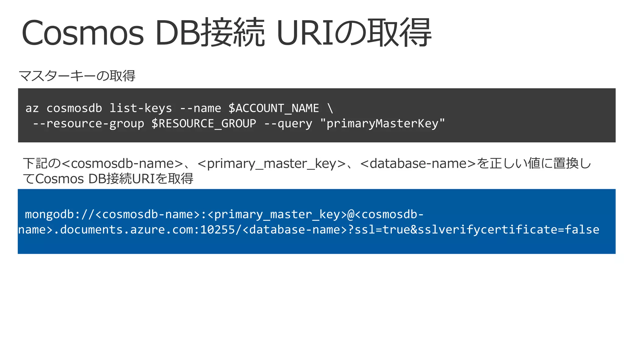 Cosmos DB接続 URIの取得
マスターキーの取得
az cosmosdb list-keys --name $ACCOUNT_NAME 
--resource-group $RESOURCE_GROUP --query "primaryMasterKey"
mongodb://<cosmosdb-name>:<primary_master_key>@<cosmosdb-
name>.documents.azure.com:10255/<database-name>?ssl=true&sslverifycertificate=false
下記の<cosmosdb-name>、<primary_master_key>、<database-name>を正しい値に置換し
てCosmos DB接続URIを取得
 