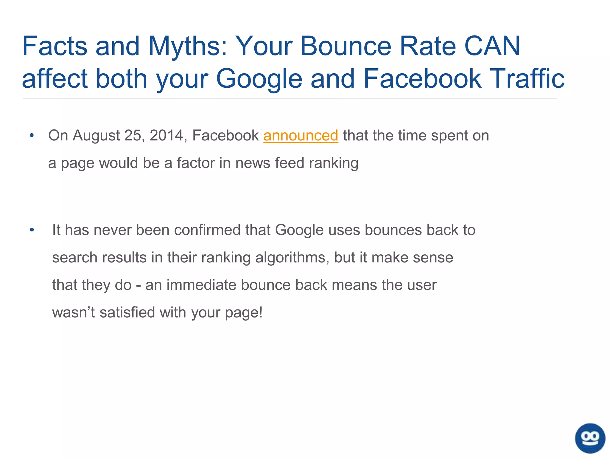 Facts and Myths: Your Bounce Rate CAN
affect both your Google and Facebook Traffic
• It has never been confirmed that Google uses bounces back to
search results in their ranking algorithms, but it make sense
that they do - an immediate bounce back means the user
wasn’t satisfied with your page!
• On August 25, 2014, Facebook announced that the time spent on
a page would be a factor in news feed ranking
 
