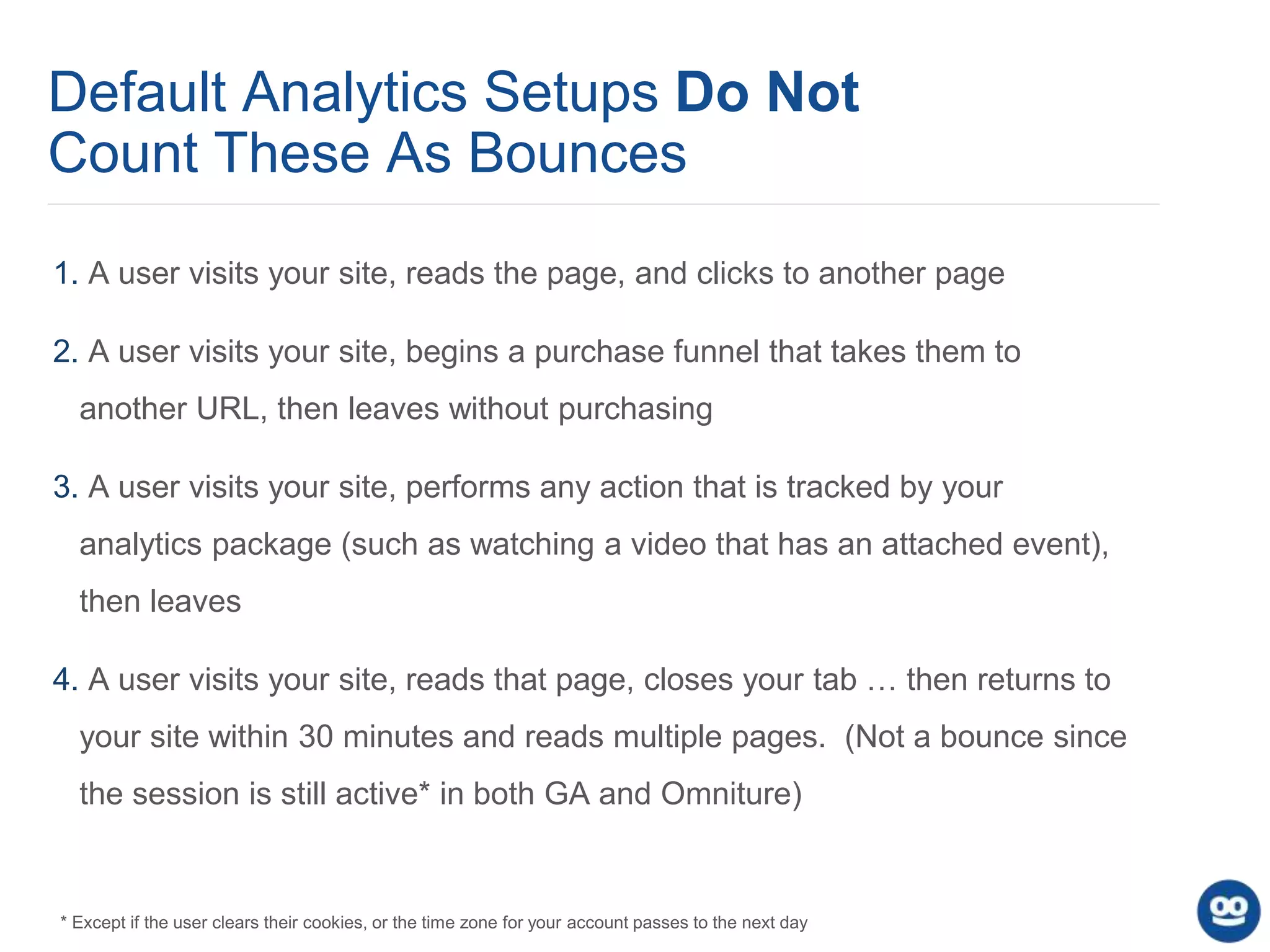 Default Analytics Setups Do Not
Count These As Bounces
1. A user visits your site, reads the page, and clicks to another page
2. A user visits your site, begins a purchase funnel that takes them to
another URL, then leaves without purchasing
3. A user visits your site, performs any action that is tracked by your
analytics package (such as watching a video that has an attached event),
then leaves
4. A user visits your site, reads that page, closes your tab … then returns to
your site within 30 minutes and reads multiple pages. (Not a bounce since
the session is still active* in both GA and Omniture)
* Except if the user clears their cookies, or the time zone for your account passes to the next day
 