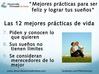 7. Piden y conocen lo
que quieren
8. Sus sueños no
tienen límites
9. Se consideran
merecedores de lo
mejor
www.desarrollopersonalenlinea.com facebook.com/PNLAmericas
"Mejores prácticas para ser
feliz y lograr tus sueños"
Las 12 mejores prácticas de vida
 