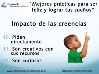 10. Piden
directamente
11. Son creativos con
sus recursos
12. Son curiosos
Impacto de las creencias
www.desarrollopersonalenlinea.com facebook.com/PNLAmericas
"Mejores prácticas para ser
feliz y lograr tus sueños"
 