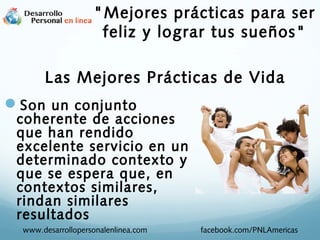 Las Mejores Prácticas de Vida
Son un conjunto
coherente de acciones
que han rendido
excelente servicio en un
determinado contexto y
que se espera que, en
contextos similares,
rindan similares
resultados
www.desarrollopersonalenlinea.com facebook.com/PNLAmericas
"Mejores prácticas para ser
feliz y lograr tus sueños"
 