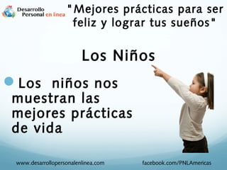 Los niños nos
muestran las
mejores prácticas
de vida
www.desarrollopersonalenlinea.com facebook.com/PNLAmericas
Los Niños
"Mejores prácticas para ser
feliz y lograr tus sueños"
 