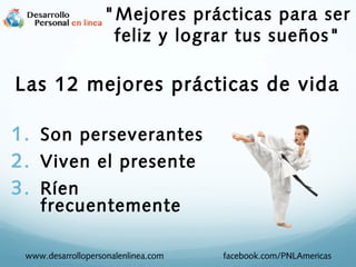 1. Son perseverantes
2. Viven el presente
3. Ríen
frecuentemente
www.desarrollopersonalenlinea.com facebook.com/PNLAmericas
Las 12 mejores prácticas de vida
"Mejores prácticas para ser
feliz y lograr tus sueños"
 