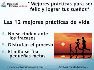4. No se rinden ante
los fracasos
5. Disfrutan el proceso
6. El niño se fija
pequeñas metas
www.desarrollopersonalenlinea.com facebook.com/PNLAmericas
"Mejores prácticas para ser
feliz y lograr tus sueños"
Las 12 mejores prácticas de vida
 