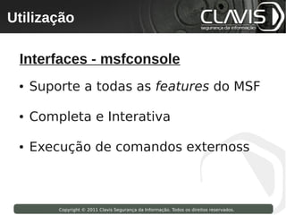 Utilização
 Copyright © 2009 Clavis Segurança da Informação. Todos os direitos reservados.




  Interfaces - msfconsole
  ●   Suporte a todas as features do MSF

  ●   Completa e Interativa

  ●   Execução de comandos externoss



                    Copyright © 2011 Clavis Segurança da Informação. Todos os direitos reservados.
 