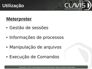 Utilização
 Copyright © 2009 Clavis Segurança da Informação. Todos os direitos reservados.




  Meterpreter
  ●   Gestão de sessões

  ●   Informações de processos

  ●   Manipulação de arquivos

  ●   Execução de Comandos

                    Copyright © 2011 Clavis Segurança da Informação. Todos os direitos reservados.
 