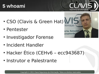 $ whoami
 Copyright © 2009 Clavis Segurança da Informação. Todos os direitos reservados.




• CSO (Clavis & Green Hat)
• Pentester
• Investigador Forense
• Incident Handler
• Hacker Ético (CEHv6 – ecc943687)
• Instrutor e Palestrante

                    Copyright © 2011 Clavis Segurança da Informação. Todos os direitos reservados.
 