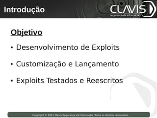 Introdução
 Copyright © 2009 Clavis Segurança da Informação. Todos os direitos reservados.




  Objetivo
  ●   Desenvolvimento de Exploits

  ●   Customização e Lançamento

  ●   Exploits Testados e Reescritos



                    Copyright © 2011 Clavis Segurança da Informação. Todos os direitos reservados.
 