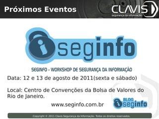 Próximos Eventos
 Copyright © 2009 Clavis Segurança da Informação. Todos os direitos reservados.




Data: 12 e 13 de agosto de 2011(sexta e sábado)

Local: Centro de Convenções da Bolsa de Valores do
Rio de Janeiro.
                                  www.seginfo.com.br

                    Copyright © 2011 Clavis Segurança da Informação. Todos os direitos reservados.
 