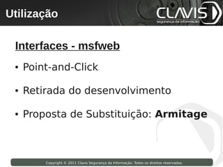 Utilização
 Copyright © 2009 Clavis Segurança da Informação. Todos os direitos reservados.




  Interfaces - msfweb
  ●   Point-and-Click

  ●   Retirada do desenvolvimento

  ●   Proposta de Substituição: Armitage



                    Copyright © 2011 Clavis Segurança da Informação. Todos os direitos reservados.
 