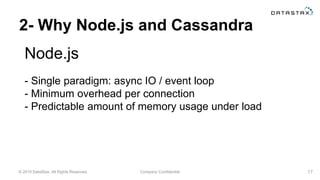 © 2015 DataStax, All Rights Reserved. Company Confidential
2- Why Node.js and Cassandra
Node.js
17
- Single paradigm: async IO / event loop
- Minimum overhead per connection
- Predictable amount of memory usage under load
 