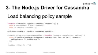 © 2015 DataStax, All Rights Reserved. Company Confidential
3- The Node.js Driver for Cassandra
Load balancing policy sample
24
function BlackListPolicy(blackListedHost, childPolicy) {
this.blackListedHost = blackListedHost;
this.childPolicy = childPolicy;
}
util.inherits(BlackListPolicy, LoadBalancingPolicy);
BlackListPolicy.prototype.newQueryPlan = function (keyspace, queryOptions, callback) {
this.childPolicy.newQueryPlan(keyspace, queryOptions, function (err, iterator) {
callback(err, filter(iterator));
});
};
function *filter () {/**/}
 