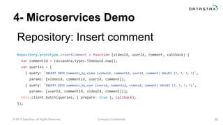 © 2015 DataStax, All Rights Reserved. Company Confidential
4- Microservices Demo
Repository: Insert comment
36
Repository.prototype.insertComment = function (videoId, userId, comment, callback) {
var commentId = cassandra.types.TimeUuid.now();
var queries = [
{ query: 'INSERT INTO comments_by_video (videoid, commentid, userid, comment) VALUES (?, ?, ?, ?)',
params: [videoId, commentId, userId, comment]},
{ query: 'INSERT INTO comments_by_user (userid, commentid, videoid, comment) VALUES (?, ?, ?, ?)',
params: [userId, commentId, videoId, comment]}];
this.client.batch(queries, { prepare: true }, callback);
});
 