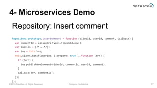 © 2015 DataStax, All Rights Reserved. Company Confidential
4- Microservices Demo
Repository: Insert comment
37
Repository.prototype.insertComment = function (videoId, userId, comment, callback) {
var commentId = cassandra.types.TimeUuid.now();
var queries = [/*...*/];
var bus = this.bus;
this.client.batch(queries, { prepare: true }, function (err) {
if (!err) {
bus.publishNewComment(videoId, commentId, userId, comment);
}
callback(err, commentId);
});
});
 