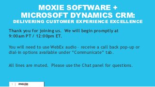 MOXIE SOFTWARE +
       MICROSOFT DYNAMICS CRM:
     DELIVERING CUSTOMER EXPERIENCE EXCELLENCE

Thank you for joining us. We will begin promptly at
9:00am PT / 12:00pm ET.

You will need to use WebEx audio – receive a call back pop-up or
dial-in options available under “Communicate” tab.

All lines are muted. Please use the Chat panel for questions.


           PROPRIETARY &
 1         CONFIDENTIAL
 