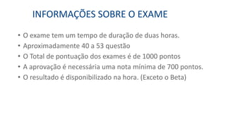 • O exame tem um tempo de duração de duas horas.
• Aproximadamente 40 a 53 questão
• O Total de pontuação dos exames é de 1000 pontos
• A aprovação é necessária uma nota mínima de 700 pontos.
• O resultado é disponibilizado na hora. (Exceto o Beta)
INFORMAÇÕES SOBRE O EXAME
 