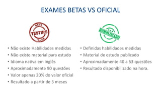 EXAMES BETAS VS OFICIAL
• Definidas habilidades medidas
• Material de estudo publicado
• Aproximadamente 40 a 53 questões
• Resultado disponibilizado na hora.
• Não existe Habilidades medidas
• Não existe material para estudo
• Idioma nativa em inglês
• Aproximadamente 90 questões
• Valor apenas 20% do valor oficial
• Resultado a partir de 3 meses
 