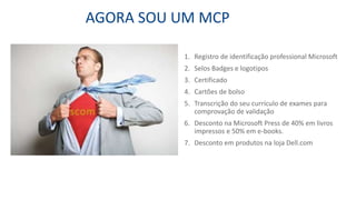 AGORA SOU UM MCP
1. Registro de identificação professional Microsoft
2. Selos Badges e logotipos
3. Certificado
4. Cartões de bolso
5. Transcrição do seu currículo de exames para
comprovação de validação
6. Desconto na Microsoft Press de 40% em livros
impressos e 50% em e-books.
7. Desconto em produtos na loja Dell.com
 