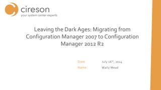 Date: July 16th, 2014
Name: Wally Mead
Leaving the Dark Ages: Migrating from
Configuration Manager 2007 to Configuration
Manager 2012 R2
 