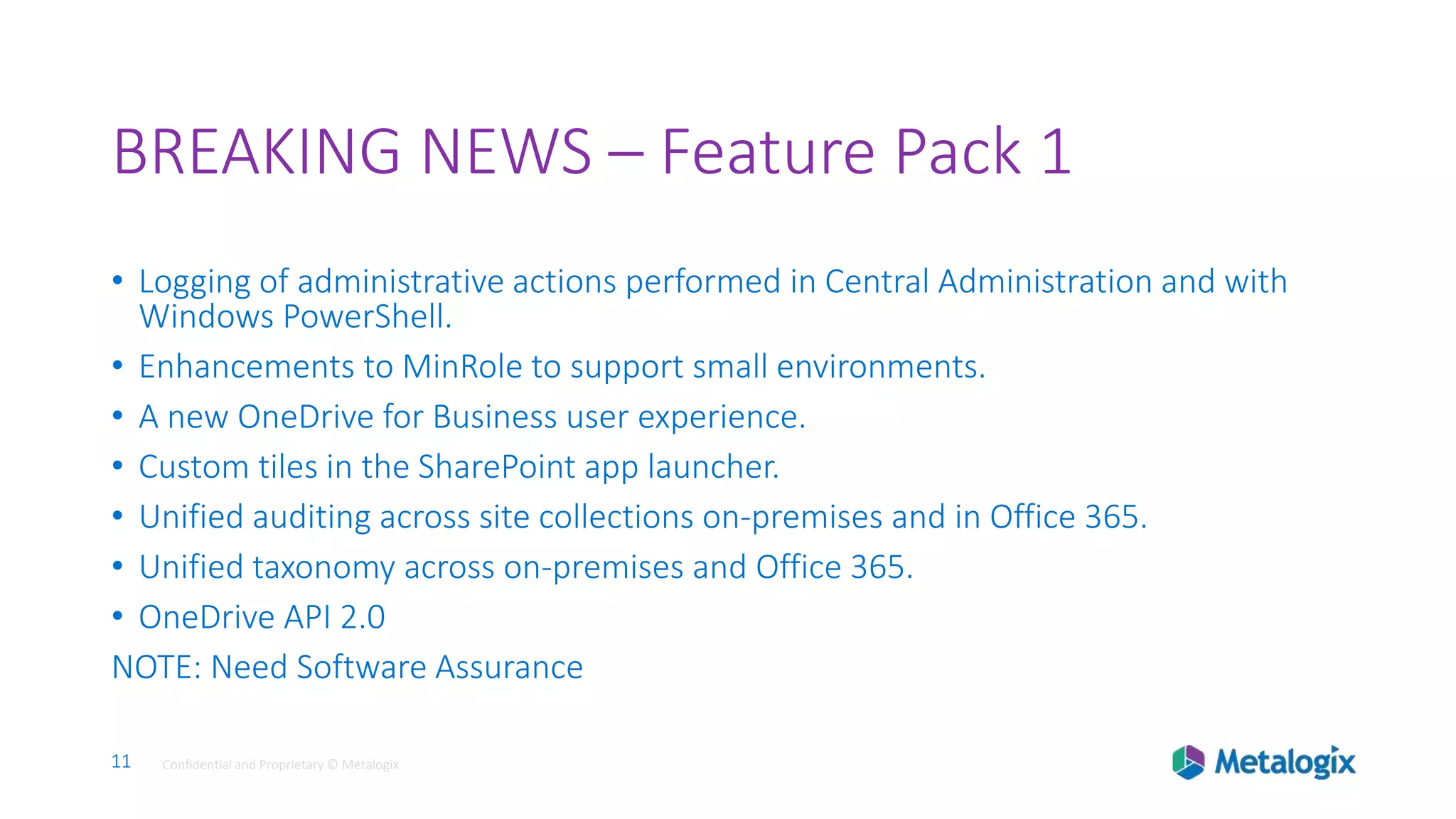 11 Confidential and Proprietary © Metalogix11 Confidential and Proprietary © Metalogix
BREAKING NEWS – Feature Pack 1
• Logging of administrative actions performed in Central Administration and with
Windows PowerShell.
• Enhancements to MinRole to support small environments.
• A new OneDrive for Business user experience.
• Custom tiles in the SharePoint app launcher.
• Unified auditing across site collections on-premises and in Office 365.
• Unified taxonomy across on-premises and Office 365.
• OneDrive API 2.0
NOTE: Need Software Assurance
 