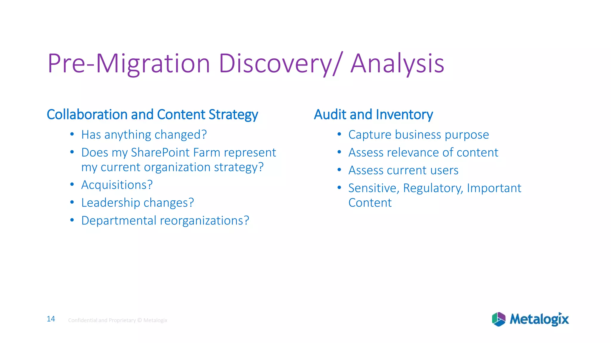 14 Confidential and Proprietary © Metalogix14 Confidential and Proprietary © Metalogix
Pre-Migration Discovery/ Analysis
Collaboration and Content Strategy
• Has anything changed?
• Does my SharePoint Farm represent
my current organization strategy?
• Acquisitions?
• Leadership changes?
• Departmental reorganizations?
Audit and Inventory
• Capture business purpose
• Assess relevance of content
• Assess current users
• Sensitive, Regulatory, Important
Content
 