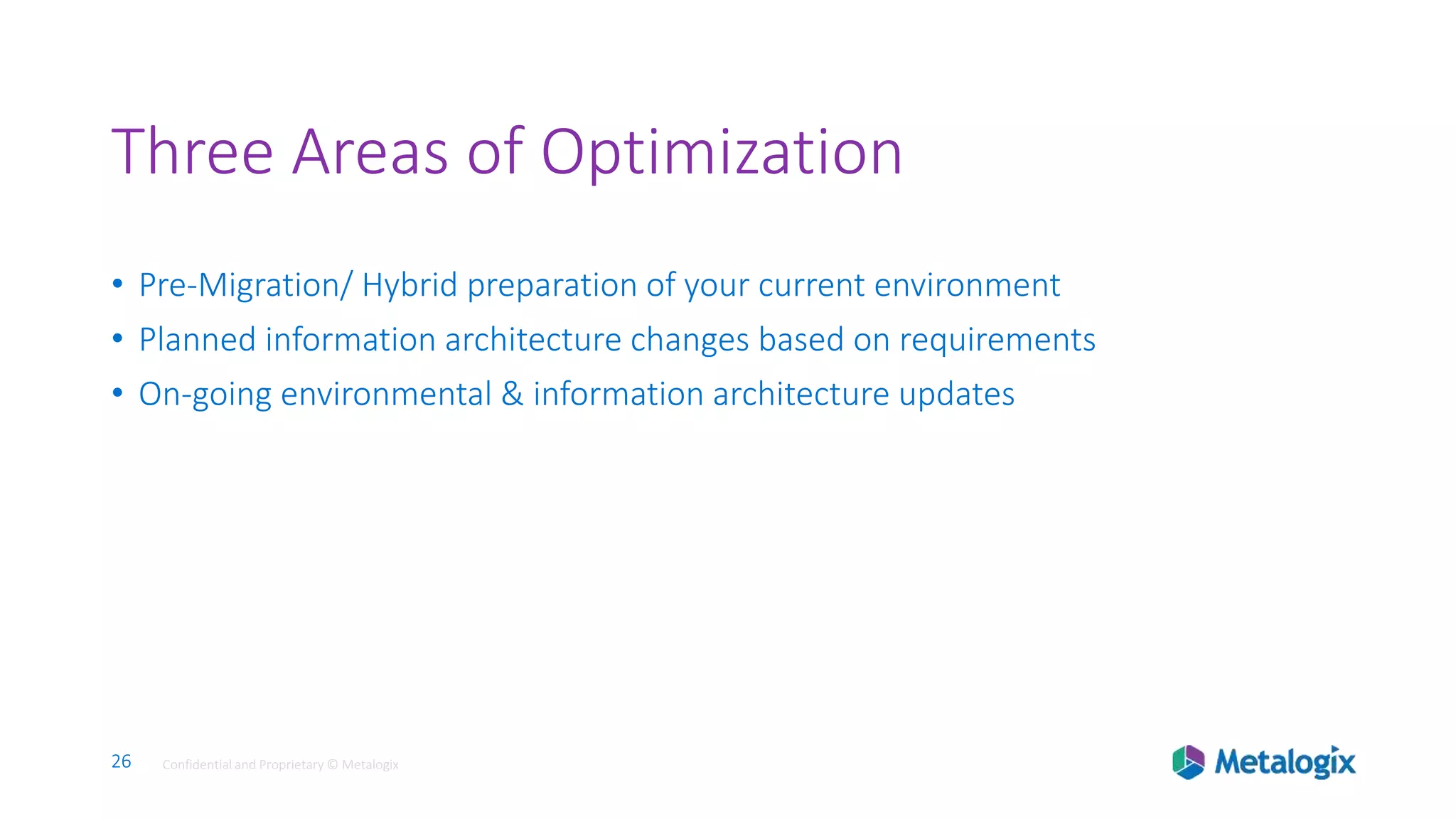 26 Confidential and Proprietary © Metalogix26 Confidential and Proprietary © Metalogix
Three Areas of Optimization
• Pre-Migration/ Hybrid preparation of your current environment
• Planned information architecture changes based on requirements
• On-going environmental & information architecture updates
 