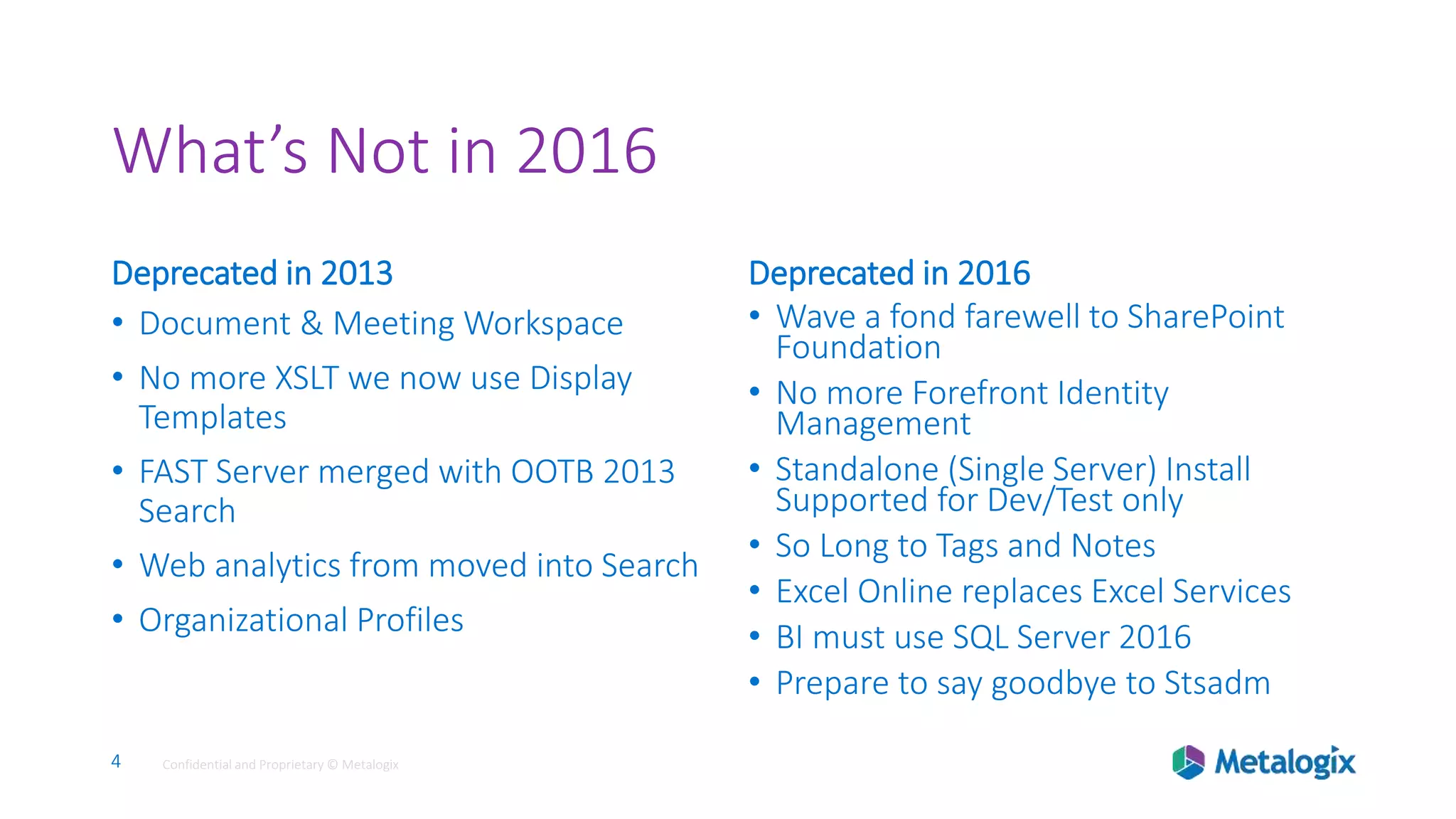 4 Confidential and Proprietary © Metalogix4 Confidential and Proprietary © Metalogix
What’s Not in 2016
Deprecated in 2013
• Document & Meeting Workspace
• No more XSLT we now use Display
Templates
• FAST Server merged with OOTB 2013
Search
• Web analytics from moved into Search
• Organizational Profiles
Deprecated in 2016
• Wave a fond farewell to SharePoint
Foundation
• No more Forefront Identity
Management
• Standalone (Single Server) Install
Supported for Dev/Test only
• So Long to Tags and Notes
• Excel Online replaces Excel Services
• BI must use SQL Server 2016
• Prepare to say goodbye to Stsadm
 