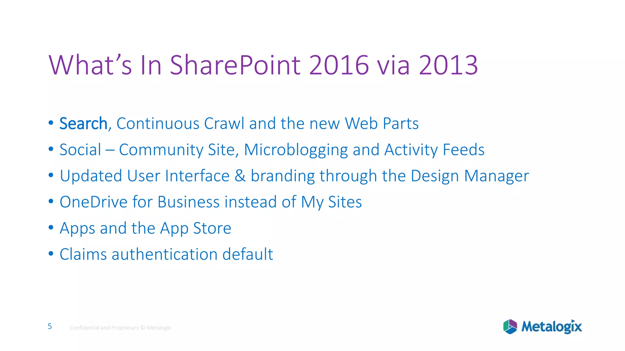 5 Confidential and Proprietary © Metalogix5 Confidential and Proprietary © Metalogix
What’s In SharePoint 2016 via 2013
• Search, Continuous Crawl and the new Web Parts
• Social – Community Site, Microblogging and Activity Feeds
• Updated User Interface & branding through the Design Manager
• OneDrive for Business instead of My Sites
• Apps and the App Store
• Claims authentication default
 