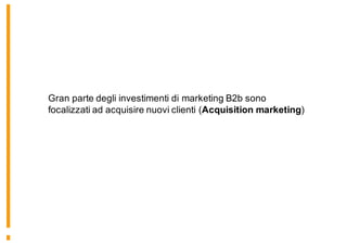Gran parte degli investimenti di marketing B2b sono
focalizzati ad acquisire nuovi clienti (Acquisition marketing)
 