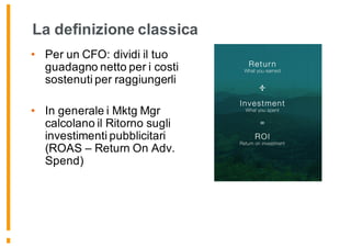 La definizione classica
• Per un CFO: dividi il tuo
guadagno netto per i costi
sostenuti per raggiungerli
• In generale i Mktg Mgr
calcolano il Ritorno sugli
investimenti pubblicitari
(ROAS – Return On Adv.
Spend)
 