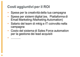 Costi aggiuntivi per il ROI
• Spese per la creatività della tua campagna
• Spese per sistemi digital (es. Piattaforma di
Email Marketing /Marketing Automation)
• Salario del team di mktg e IT coinvolto nella
campagna
• Costo del sistema di Sales Force automation
per la gestione dei lead acquisiti
• ……….
 