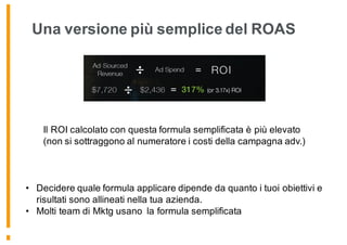 Una versione più semplice del ROAS
Il ROI calcolato con questa formula semplificata è più elevato
(non si sottraggono al numeratore i costi della campagna adv.)
• Decidere quale formula applicare dipende da quanto i tuoi obiettivi e
risultati sono allineati nella tua azienda.
• Molti team di Mktg usano la formula semplificata
 