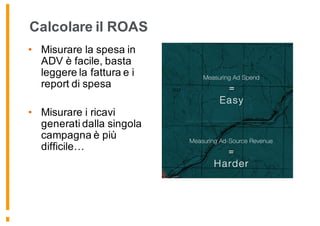 Calcolare il ROAS
• Misurare la spesa in
ADV è facile, basta
leggere la fattura e i
report di spesa
• Misurare i ricavi
generati dalla singola
campagna è più
difficile…
 