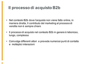 • Nel contesto B2b dove l’acquisto non viene fatto online, in
maniera diretta, Il contributo del marketing al processo di
vendita non è sempre chiaro
• Il processo di acquisto nel contesto B2b in genere è laborioso,
lungo, complesso
• Coinvolge differenti attori e prevede numerosi punti di contatto
e molteplici interazioni
Il processo di acquisto B2b
 