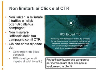 Non limitarti ai Click e al CTR
• Non limitarti a misurare
il traffico o i click
ottenuti dalla tua
campagna
• Non misurare
l’efficacia della tua
campagna con il CTR
• Ciò che conta dipende
da:
• Conversion rate (lead
generati)
• ROI (ricavi generati
rispetto ai soldi investiti)
Potresti ottimizzare una campagna
per incrementare click che non si
trasformano in clienti
 