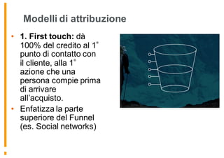 Modelli di attribuzione
• 1. First touch: dà
100% del credito al 1
punto di contatto con
il cliente, alla 1
azione che una
persona compie prima
di arrivare
all’acquisto.
• Enfatizza la parte
superiore del Funnel
(es. Social networks)
 