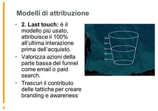 Modelli di attribuzione
• 2. Last touch: è il
modello più usato,
attribuisce il 100%
all’ultima interazione
prima dell’acquisto.
• Valorizza azioni della
parte bassa del funnel
come email o paid
search.
• Trascuri il contributo
delle tattiche per creare
branding e awareness
 