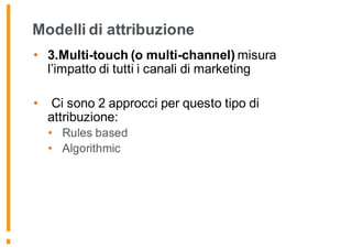 Modelli di attribuzione
• 3.Multi-touch (o multi-channel) misura
l’impatto di tutti i canali di marketing
• Ci sono 2 approcci per questo tipo di
attribuzione:
• Rules based
• Algorithmic
 