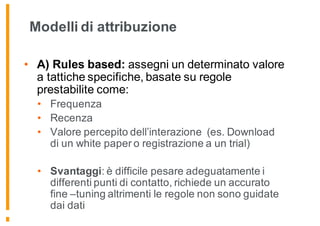 Modelli di attribuzione
• A) Rules based: assegni un determinato valore
a tattiche specifiche, basate su regole
prestabilite come:
• Frequenza
• Recenza
• Valore percepito dell’interazione (es. Download
di un white paper o registrazione a un trial)
• Svantaggi: è difficile pesare adeguatamente i
differenti punti di contatto, richiede un accurato
fine –tuning altrimenti le regole non sono guidate
dai dati
 