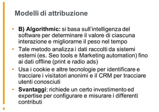 Modelli di attribuzione
• B) Algorithmic: si basa sull’intelligenza del
software per determinare il valore di ciascuna
interazione e migliorarne il peso nel tempo
• Tale metodo analizza i dati raccolti da sistemi
esterni (es. Seo tools e Marketing automation) fino
ai dati offline (print e radio ads)
• Usa i cookie e altre tecnologie per identificare e
tracciare i visitatori anonimi e il CRM per tracciare
utenti conosciuti
• Svantaggi: richiede un certo investimento ed
expertise per configurare e misurare i differenti
contributi
 