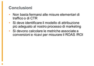 Conclusioni
• Non basta fermarsi alle misure elementari di
traffico o di CTR
• Si deve identificare il modello di attribuzione
più adeguato al nostro processo di marketing
• Si devono calcolare le metriche associate a
conversioni e ricavi per misurare il ROAS /ROI
 