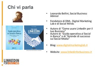 • Leonardo	Bellini,	Social	Business	
Advisor
• Fondatore	di	DML,	Digital	Marketing	
Lab	e	di	Social	Minds
• Autore	di	“Come	usare	LinkedIn	per	il	
tuo	Business”
• Autore	di “Guida	operativa	ai	Social	
in	Banca” e	di	“Aziende	di	successo	
sui	Social	Media”
• Blog:	www.digitalmarketinglab.it
• Website	:www.linkedinforbusiness.it
Chi vi parla
 