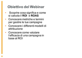 Obiettivo del Webinar
• Scoprire cosa significa e come
si calcola il ROI e ROAS
• Conoscere metriche e termini
per gestire le tue campagne
• Conoscere i differenti modelli di
attribuzione
• Conoscere come valutare
l’efficacia di una campagna in
base al ROI
 