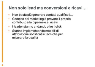 Non solo lead ma conversioni e ricavi…
• Non basta più generare contatti qualificati…
• Compito del marketing è provare il proprio
contributo alla pipeline e ai ricavi
• I leader stanno andando oltre i click
• Stanno implementando modelli di
attribuzione sofisticati e tecniche per
misurare la qualità
 