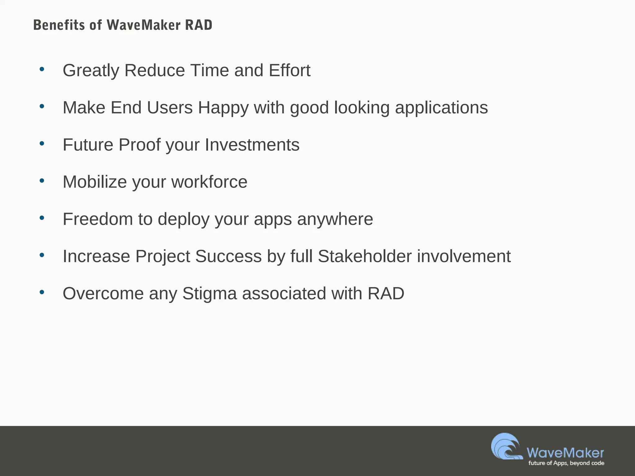 Benefits of WaveMaker RAD
• Greatly Reduce Time and Effort
• Make End Users Happy with good looking applications
• Future Proof your Investments
• Mobilize your workforce
• Freedom to deploy your apps anywhere
• Increase Project Success by full Stakeholder involvement
• Overcome any Stigma associated with RAD
 