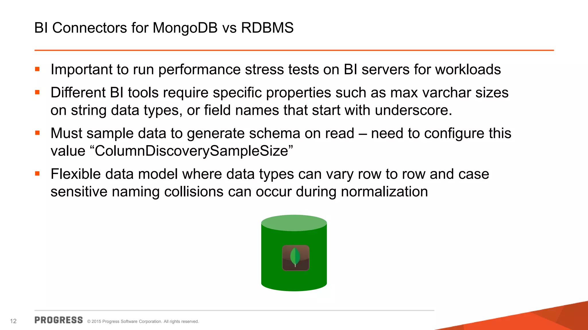 © 2015 Progress Software Corporation. All rights reserved.12
BI Connectors for MongoDB vs RDBMS
 Important to run performance stress tests on BI servers for workloads
 Different BI tools require specific properties such as max varchar sizes
on string data types, or field names that start with underscore.
 Must sample data to generate schema on read – need to configure this
value “ColumnDiscoverySampleSize”
 Flexible data model where data types can vary row to row and case
sensitive naming collisions can occur during normalization
 