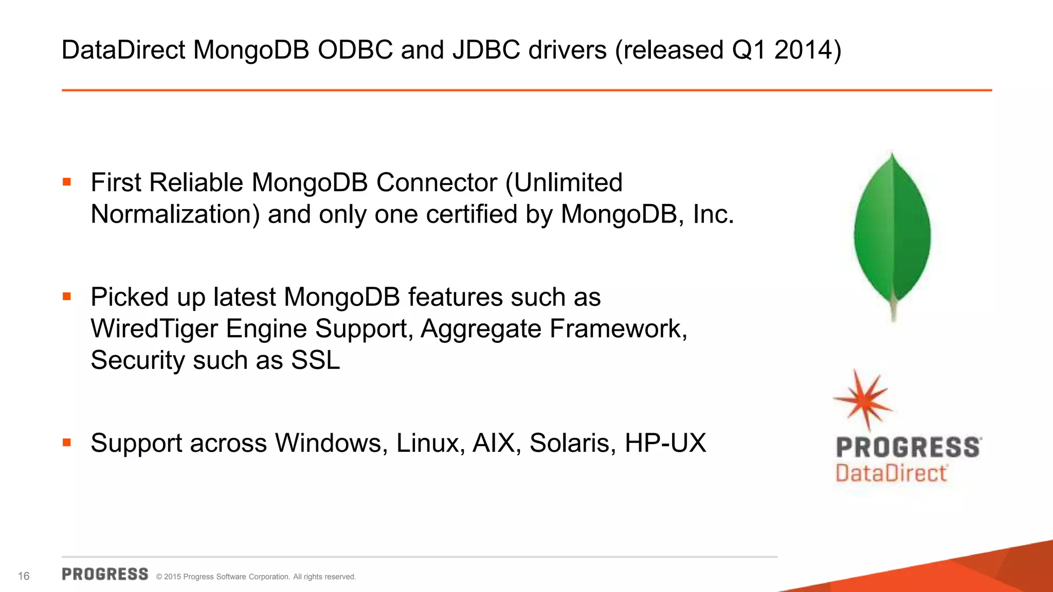 © 2015 Progress Software Corporation. All rights reserved.16
DataDirect MongoDB ODBC and JDBC drivers (released Q1 2014)
 First Reliable MongoDB Connector (Unlimited
Normalization) and only one certified by MongoDB, Inc.
 Picked up latest MongoDB features such as
WiredTiger Engine Support, Aggregate Framework,
Security such as SSL
 Support across Windows, Linux, AIX, Solaris, HP-UX
 