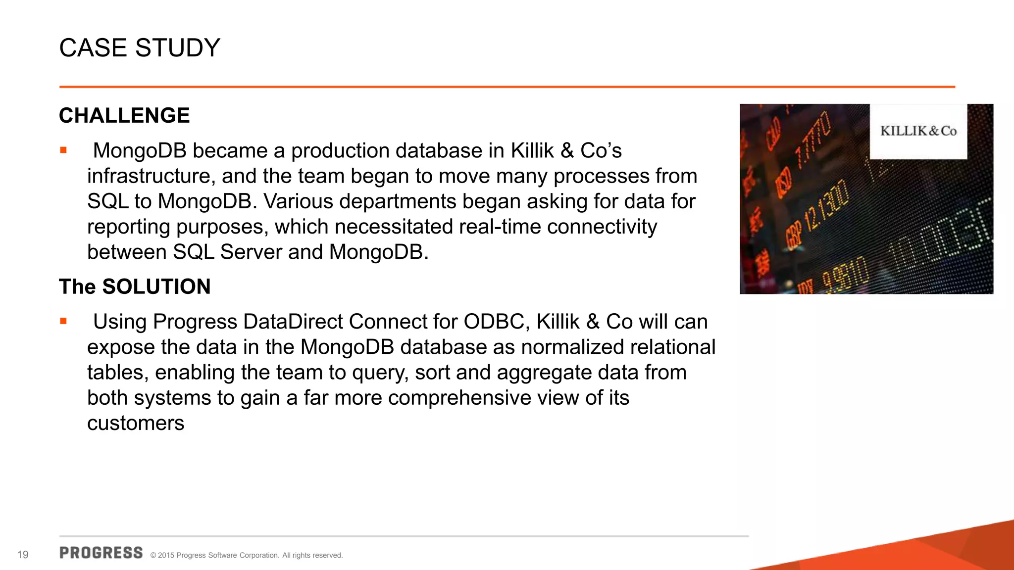 © 2015 Progress Software Corporation. All rights reserved.19
CASE STUDY
CHALLENGE
 MongoDB became a production database in Killik & Co’s
infrastructure, and the team began to move many processes from
SQL to MongoDB. Various departments began asking for data for
reporting purposes, which necessitated real-time connectivity
between SQL Server and MongoDB.
The SOLUTION
 Using Progress DataDirect Connect for ODBC, Killik & Co will can
expose the data in the MongoDB database as normalized relational
tables, enabling the team to query, sort and aggregate data from
both systems to gain a far more comprehensive view of its
customers
 