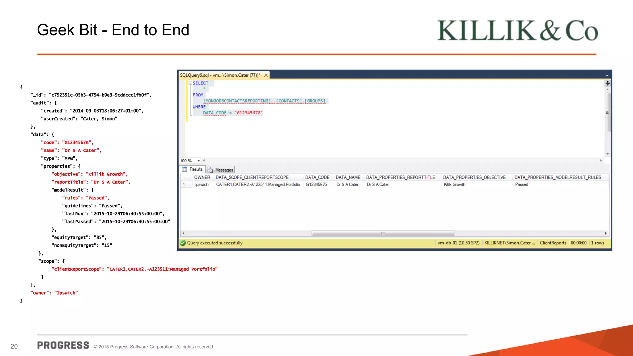 © 2015 Progress Software Corporation. All rights reserved.20
Geek Bit - End to End
{
"_id": "c792351c-05b3-4794-b9e3-9cddccc1fb0f",
"audit": {
"created": "2014-09-03T18:06:27+01:00",
"userCreated": "Cater, Simon"
},
"data": {
"code": "G1234567G",
"name": "Dr S A Cater",
"type": "MPG",
"properties": {
"objective": "Killik Growth",
"reportTitle": "Dr S A Cater",
"modelResult": {
"rules": "Passed",
"guidelines": "Passed",
"lastRun": "2015-10-29T06:40:55+00:00",
"lastPassed": "2015-10-29T06:40:55+00:00"
},
"equityTarget": "85",
"nonEquityTarget": "15"
},
"scope": {
"clientReportScope": "CATER1,CATER2,-A123511:Managed Portfolio"
}
},
"owner": "Ipswich"
}
{
"_id": "c792351c-05b3-4794-b9e3-9cddccc1fb0f",
"audit": {
"created": "2014-09-03T18:06:27+01:00",
"userCreated": "Cater, Simon"
},
"data": {
"code": "G1234567G",
"name": "Dr S A Cater",
"type": "MPG",
"properties": {
"objective": "Killik Growth",
"reportTitle": "Dr S A Cater",
"modelResult": {
"rules": "Passed",
"guidelines": "Passed",
"lastRun": "2015-10-29T06:40:55+00:00",
"lastPassed": "2015-10-29T06:40:55+00:00"
},
"equityTarget": "85",
"nonEquityTarget": "15"
},
"scope": {
"clientReportScope": "CATER1,CATER2,-A123511:Managed Portfolio"
}
},
"owner": "Ipswich"
}
 